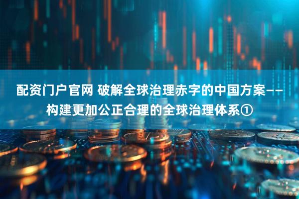 配资门户官网 破解全球治理赤字的中国方案——构建更加公正合理的全球治理体系①