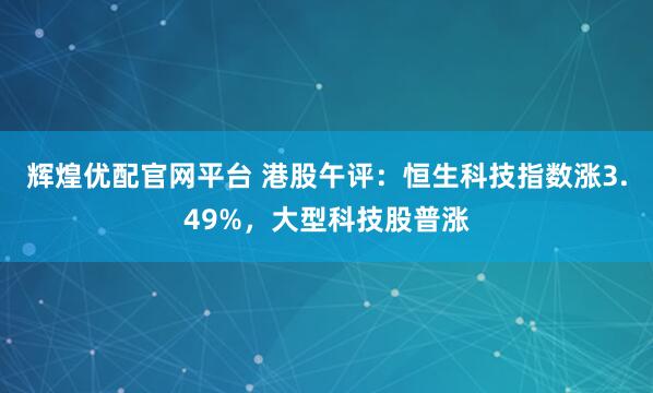 辉煌优配官网平台 港股午评：恒生科技指数涨3.49%，大型科技股普涨