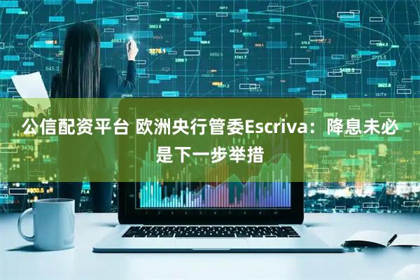 公信配资平台 欧洲央行管委Escriva:降息未必是下一步举措