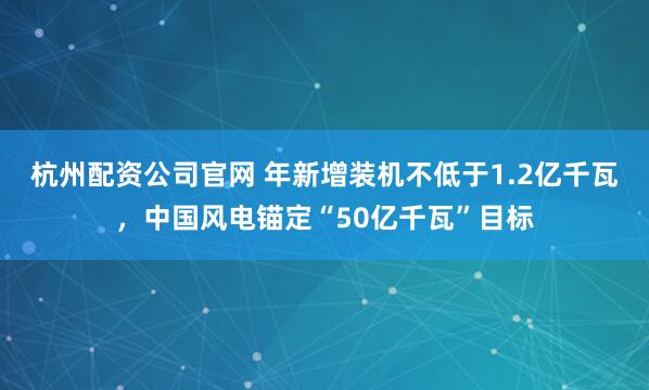 杭州配资公司官网 年新增装机不低于1.2亿千瓦,中国风电锚定“50亿千瓦”目标