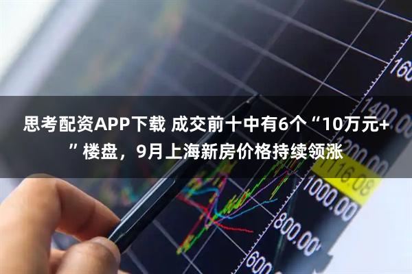思考配资APP下载 成交前十中有6个“10万元+”楼盘，9月上海新房价格持续领涨