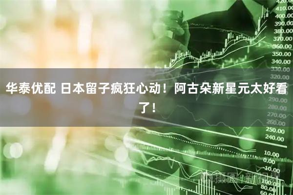 华泰优配 日本留子疯狂心动！阿古朵新星元太好看了！