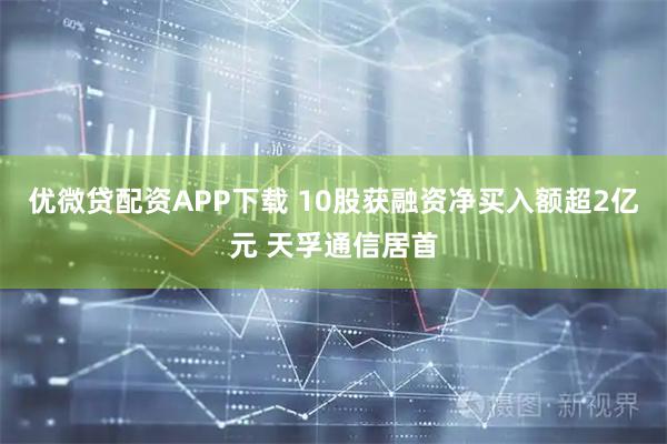 优微贷配资APP下载 10股获融资净买入额超2亿元 天孚通信居首