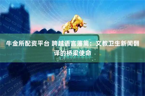 牛金所配资平台 跨越语言藩篱：文教卫生新闻翻译的桥梁使命