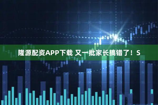 隆源配资APP下载 又一批家长搞错了！S