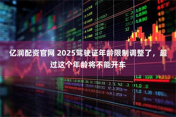 亿润配资官网 2025驾驶证年龄限制调整了，超过这个年龄将不能开车