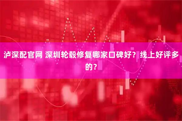 泸深配官网 深圳轮毂修复哪家口碑好？线上好评多的？