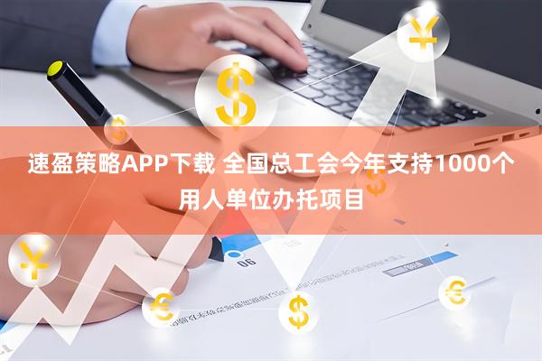 速盈策略APP下载 全国总工会今年支持1000个用人单位办托项目