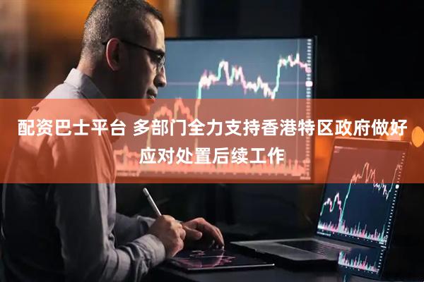 配资巴士平台 多部门全力支持香港特区政府做好应对处置后续工作