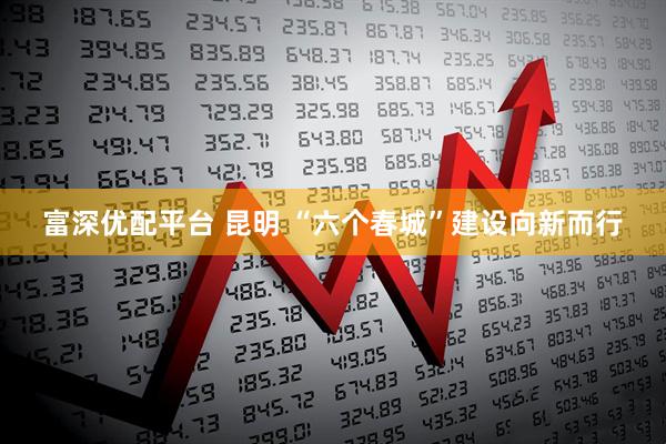 富深优配平台 昆明 “六个春城”建设向新而行