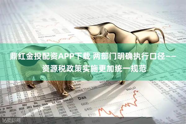 鼎红金投配资APP下载 两部门明确执行口径—— 资源税政策实施更加统一规范