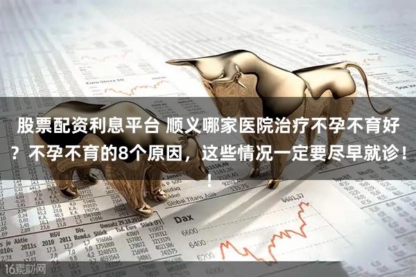 股票配资利息平台 顺义哪家医院治疗不孕不育好？不孕不育的8个原因，这些情况一定要尽早就诊！