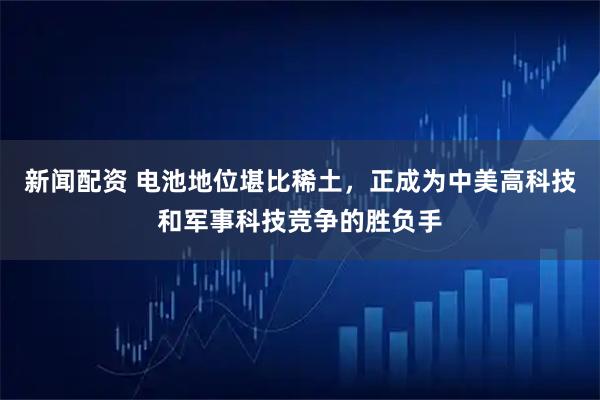 新闻配资 电池地位堪比稀土，正成为中美高科技和军事科技竞争的胜负手