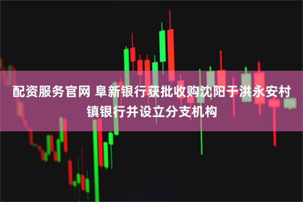 配资服务官网 阜新银行获批收购沈阳于洪永安村镇银行并设立分支机构
