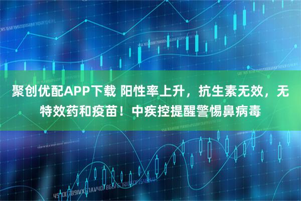 聚创优配APP下载 阳性率上升，抗生素无效，无特效药和疫苗！中疾控提醒警惕鼻病毒
