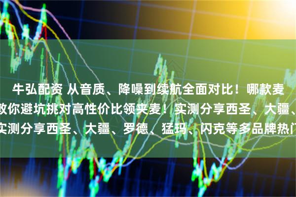 牛弘配资 从音质、降噪到续航全面对比！哪款麦克风最值得入手？一篇教你避坑挑对高性价比领夹麦！实测分享西圣、大疆、罗德、猛玛、闪克等多品牌热门型号