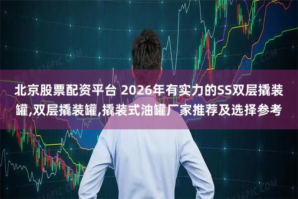 北京股票配资平台 2026年有实力的SS双层撬装罐,双层撬装罐,撬装式油罐厂家推荐及选择参考