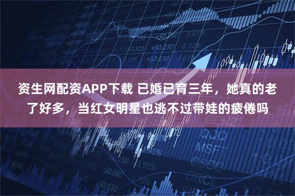 资生网配资APP下载 已婚已育三年，她真的老了好多，当红女明星也逃不过带娃的疲倦吗