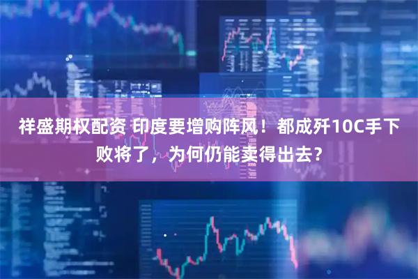 祥盛期权配资 印度要增购阵风！都成歼10C手下败将了，为何仍能卖得出去？