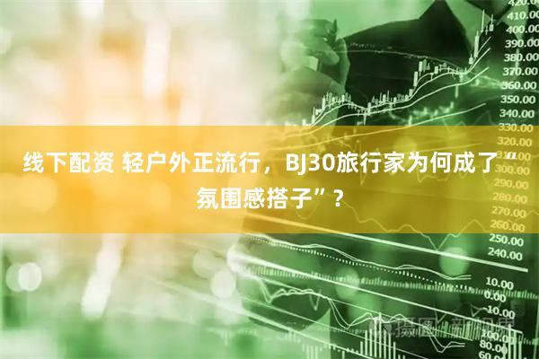 线下配资 轻户外正流行，BJ30旅行家为何成了“氛围感搭子”？