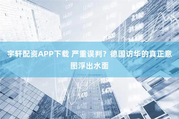 宇轩配资APP下载 严重误判？德国访华的真正意图浮出水面