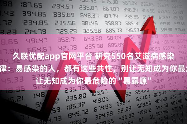 久联优配app官网平台 研究550名艾滋病感染者，发现艾滋规律：易感染的人，都有这些共性，别让无知成为你最危险的“暴露源”