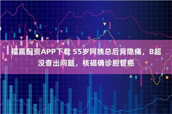 福赢配资APP下载 55岁阿姨总后背隐痛，B超没查出问题，核磁确诊胆管癌